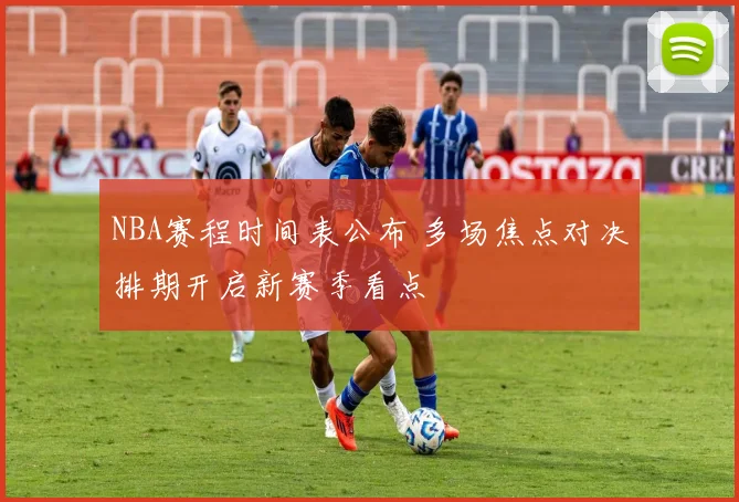 NBA赛程时间表公布 多场焦点对决排期开启新赛季看点