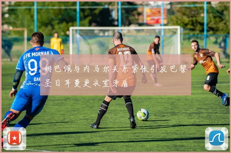 姆巴佩与内马尔关系紧张引发巴黎圣日耳曼更衣室矛盾