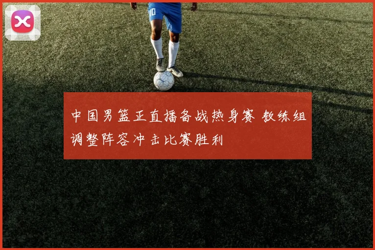 中国男篮正直播备战热身赛 教练组调整阵容冲击比赛胜利