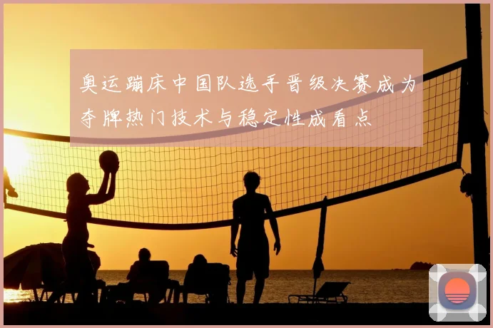 奥运蹦床中国队选手晋级决赛成为夺牌热门技术与稳定性成看点