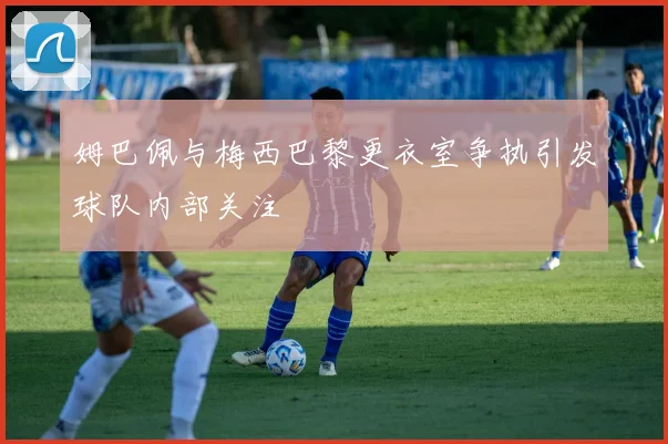 姆巴佩与梅西巴黎更衣室争执引发球队内部关注