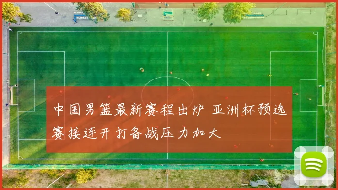 中国男篮最新赛程出炉 亚洲杯预选赛接连开打备战压力加大