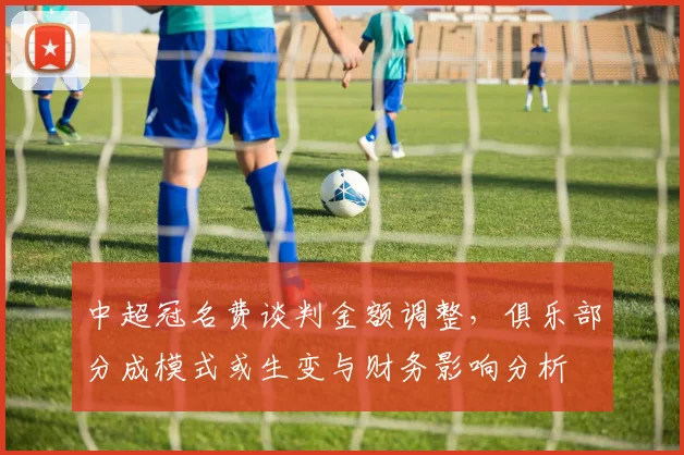中超冠名费谈判金额调整,俱乐部分成模式或生变与财务影响分析