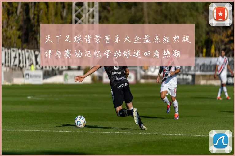 天下足球背景音乐大全盘点经典旋律与赛场记忆带动球迷回看热潮