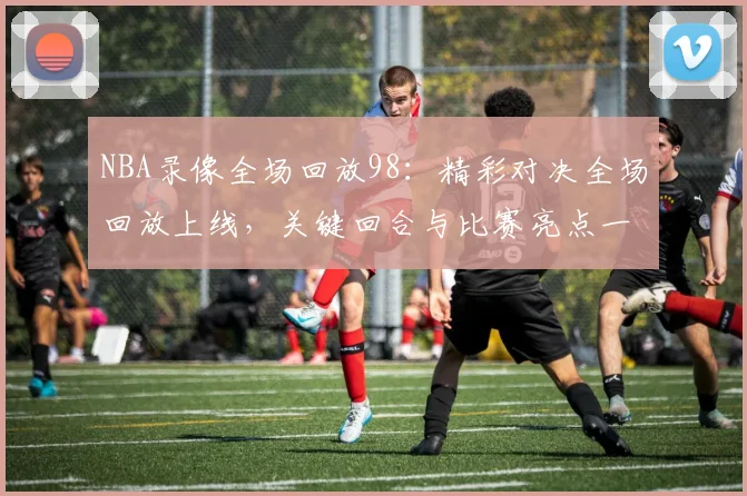NBA录像全场回放98：精彩对决全场回放上线，关键回合与比赛亮点一览