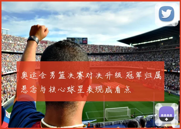 奥运会男篮决赛对决升级 冠军归属悬念与核心球星表现成看点