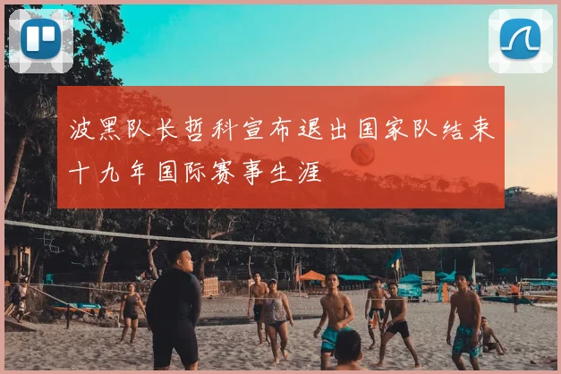 波黑队长哲科宣布退出国家队结束十九年国际赛事生涯