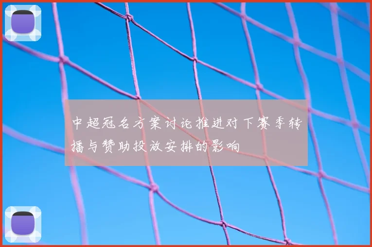 中超冠名方案讨论推进对下赛季转播与赞助投放安排的影响