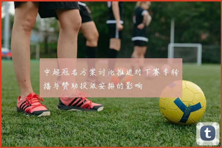 中超冠名方案讨论推进对下赛季转播与赞助投放安排的影响