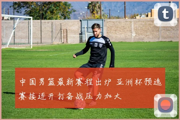 中国男篮最新赛程出炉 亚洲杯预选赛接连开打备战压力加大