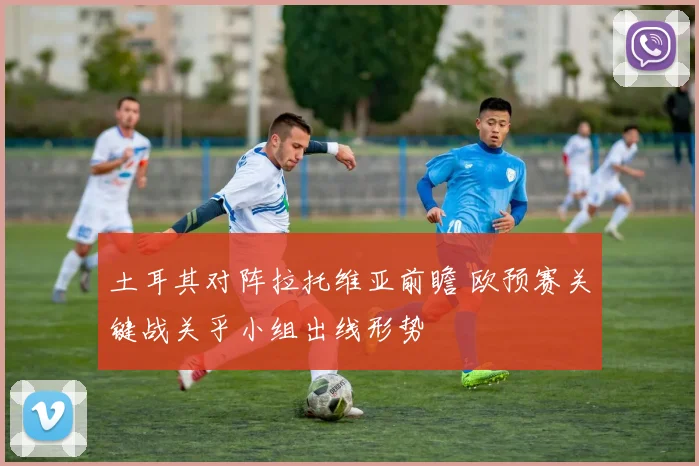 土耳其对阵拉托维亚前瞻 欧预赛关键战关乎小组出线形势