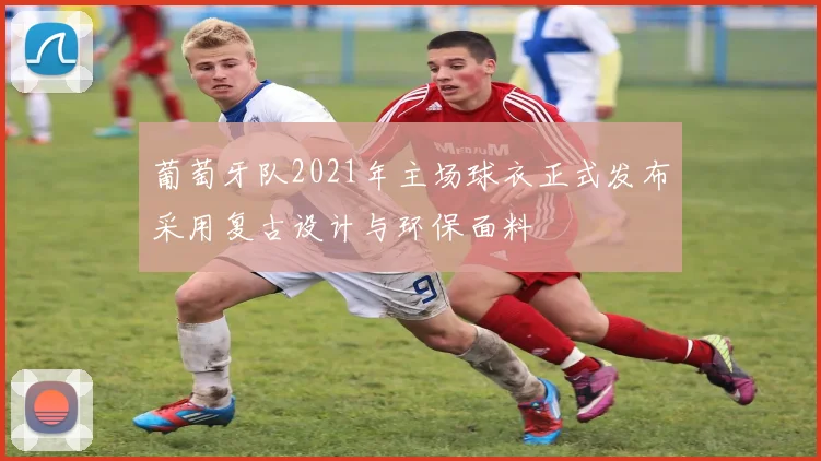 葡萄牙队2021年主场球衣正式发布采用复古设计与环保面料
