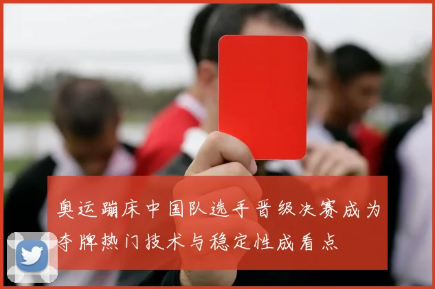 奥运蹦床中国队选手晋级决赛成为夺牌热门技术与稳定性成看点