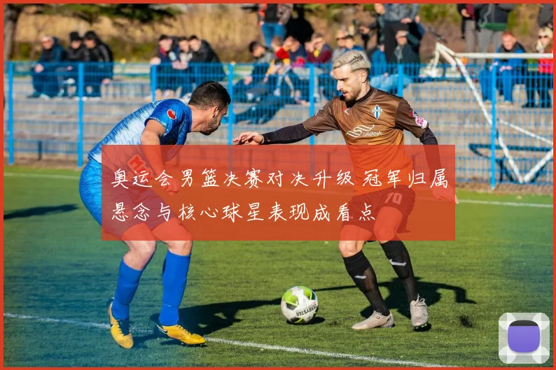 奥运会男篮决赛对决升级 冠军归属悬念与核心球星表现成看点