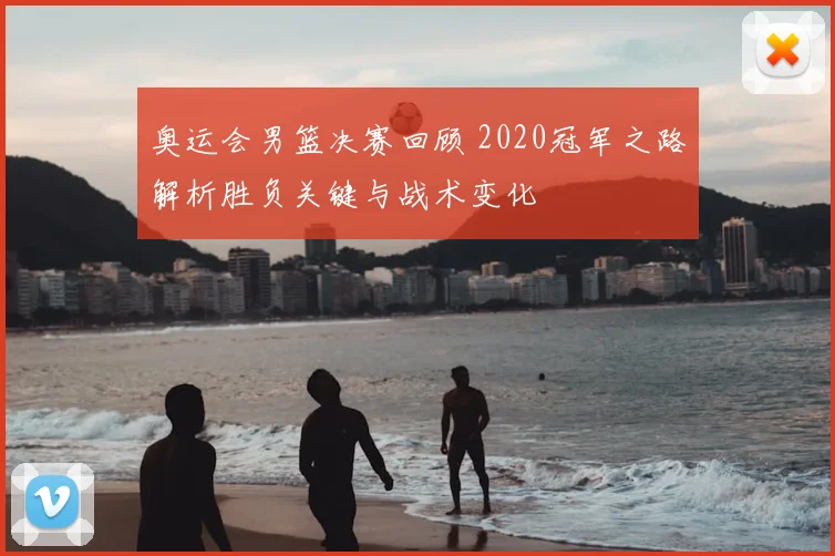 奥运会男篮决赛回顾 2020冠军之路解析胜负关键与战术变化