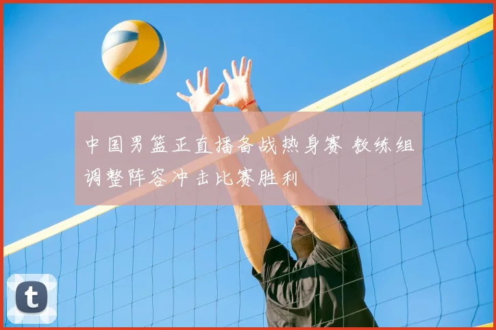 中国男篮正直播备战热身赛 教练组调整阵容冲击比赛胜利