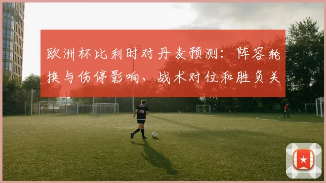 欧洲杯比利时对丹麦预测：阵容轮换与伤停影响、战术对位和胜负关键看点
