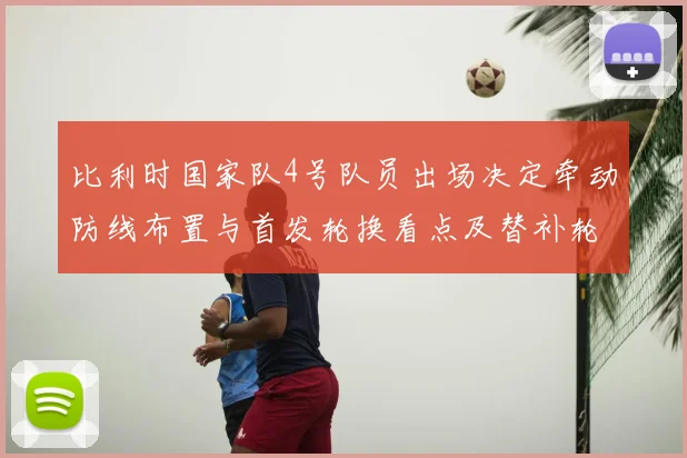 比利时国家队4号队员出场决定牵动防线布置与首发轮换看点及替补轮换影响
