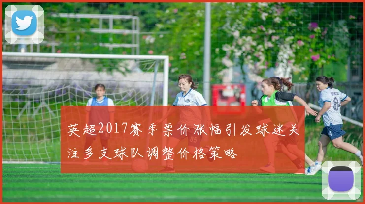 英超2017赛季票价涨幅引发球迷关注多支球队调整价格策略