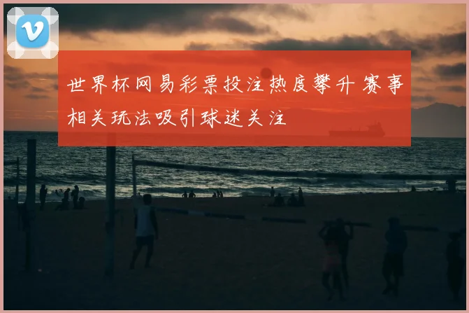 世界杯网易彩票投注热度攀升 赛事相关玩法吸引球迷关注