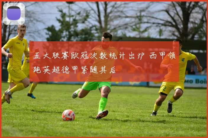 五大联赛欧冠次数统计出炉 西甲领跑英超德甲紧随其后