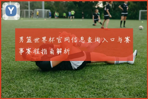 男篮世界杯官网信息查询入口与赛事赛程指南解析