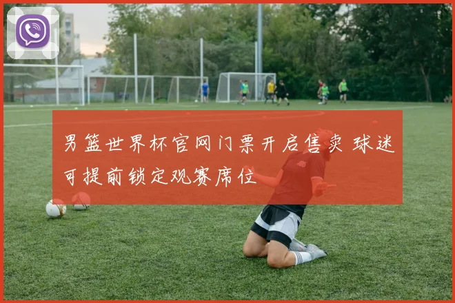 男篮世界杯官网门票开启售卖 球迷可提前锁定观赛席位